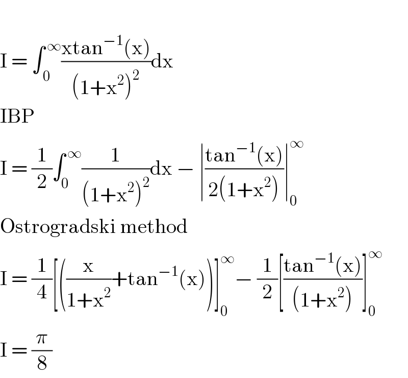   I = ∫_( 0) ^( ∞) ((xtan^(−1) (x))/((1+x^2 )^2 ))dx  IBP  I = (1/2)∫_0 ^( ∞) (1/((1+x^2 )^2 ))dx − ∣((tan^(−1) (x))/(2(1+x^2 )))∣_0 ^∞   Ostrogradski method  I = (1/4)[((x/(1+x^2 ))+tan^(−1) (x))]_0 ^∞ − (1/2)[((tan^(−1) (x))/((1+x^2 )))]_0 ^∞   I = (π/8)  