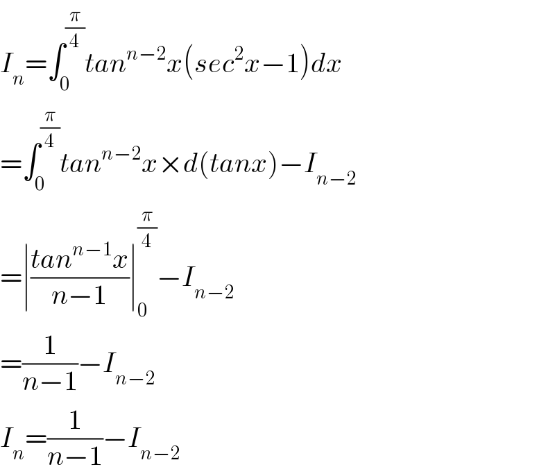 I_n =∫_0 ^(π/4) tan^(n−2) x(sec^2 x−1)dx  =∫_0 ^(π/4) tan^(n−2) x×d(tanx)−I_(n−2)   =∣((tan^(n−1) x)/(n−1))∣_0 ^(π/4) −I_(n−2)   =(1/(n−1))−I_(n−2)   I_n =(1/(n−1))−I_(n−2)   