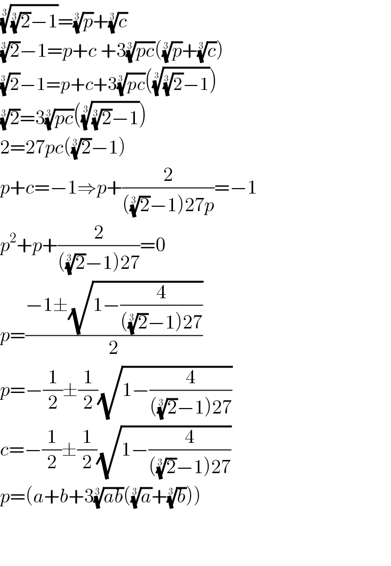 (((2)^(1/3) −1))^(1/3) =(p)^(1/3) +(c)^(1/3)   (2)^(1/3) −1=p+c +3((pc))^(1/3) ((p)^(1/3) +(c)^(1/3) )  (2)^(1/3) −1=p+c+3((pc))^(1/3) ((((2)^(1/3) −1))^(1/3) )  (2)^(1/3) =3((pc))^(1/3) ((((2)^(1/3) −1))^(1/3) )  2=27pc((2)^(1/3) −1)  p+c=−1⇒p+(2/(((2)^(1/3) −1)27p))=−1  p^2 +p+(2/(((2)^(1/3) −1)27))=0  p=((−1±(√(1−(4/(((2)^(1/3) −1)27)))))/2)  p=−(1/2)±(1/2)(√(1−(4/(((2)^(1/3) −1)27))))   c=−(1/2)±(1/2)(√(1−(4/(((2)^(1/3) −1)27))))  p=(a+b+3((ab))^(1/3) ((a)^(1/3) +(b)^(1/3) ))      