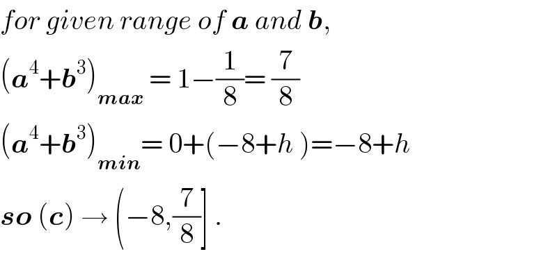 for given range of a and b,  (a^4 +b^3 )_(max)  = 1−(1/8)= (7/8)  (a^4 +b^3 )_(min) = 0+(−8+h )=−8+h  so (c) → (−8,(7/8)] .  