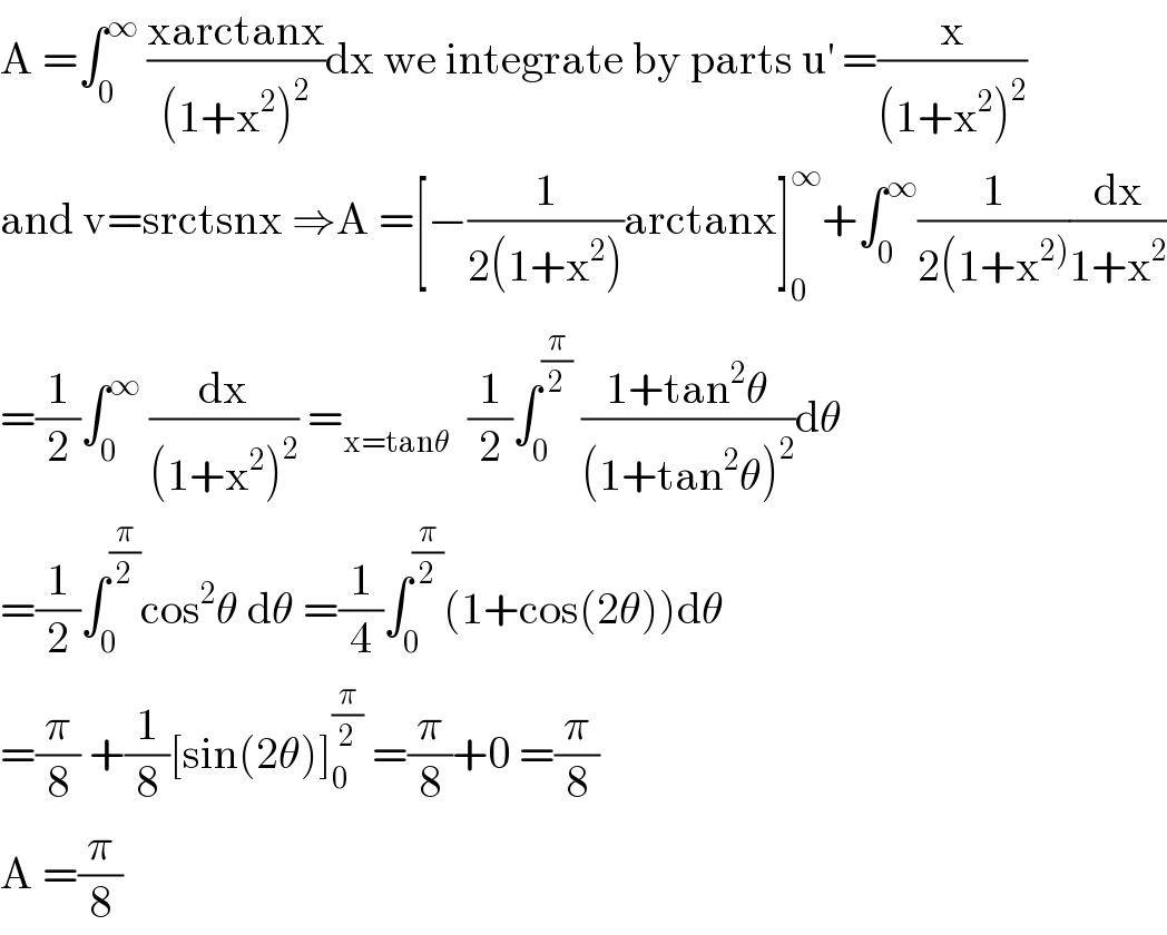 A =∫_0 ^∞  ((xarctanx)/((1+x^2 )^2 ))dx we integrate by parts u^′  =(x/((1+x^2 )^2 ))  and v=srctsnx ⇒A =[−(1/(2(1+x^2 )))arctanx]_0 ^∞ +∫_0 ^∞ (1/(2(1+x^(2)) ))(dx/(1+x^2 ))  =(1/2)∫_0 ^∞  (dx/((1+x^2 )^2 )) =_(x=tanθ)   (1/2)∫_0 ^(π/2)  ((1+tan^2 θ)/((1+tan^2 θ)^2 ))dθ  =(1/2)∫_0 ^(π/2) cos^2 θ dθ =(1/4)∫_0 ^(π/2) (1+cos(2θ))dθ  =(π/8) +(1/8)[sin(2θ)]_0 ^(π/2)  =(π/8)+0 =(π/8)  A =(π/8)  