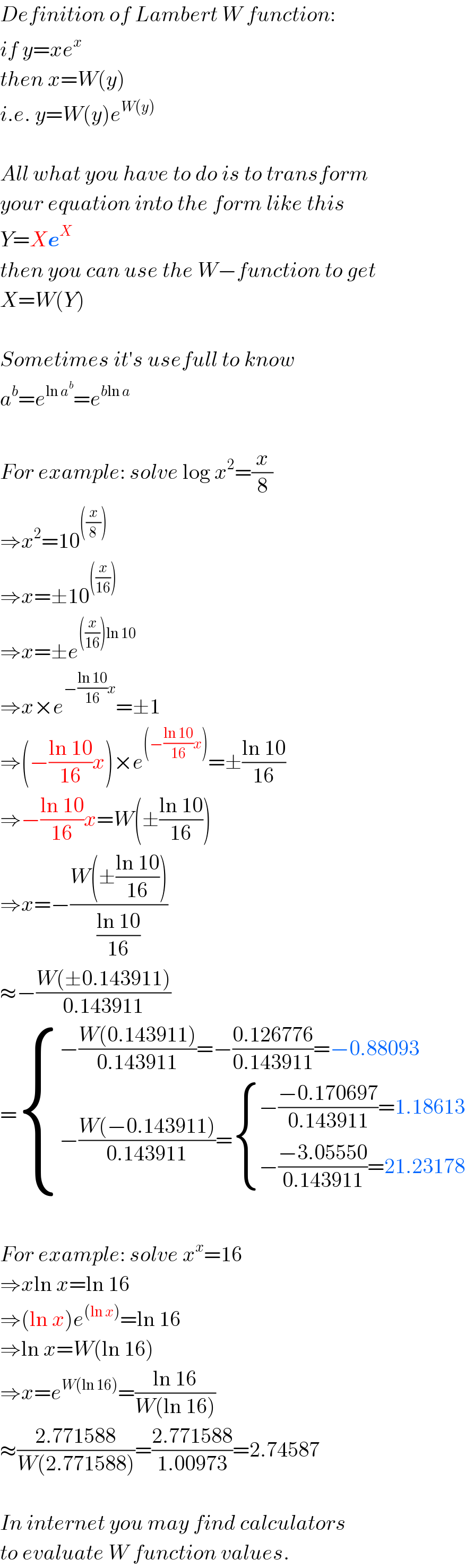 Definition of Lambert W function:  if y=xe^x   then x=W(y)  i.e. y=W(y)e^(W(y))     All what you have to do is to transform  your equation into the form like this  Y=Xe^X   then you can use the W−function to get  X=W(Y)    Sometimes it′s usefull to know   a^b =e^(ln a^b ) =e^(bln a)     For example: solve log x^2 =(x/8)  ⇒x^2 =10^(((x/8)))   ⇒x=±10^(((x/(16))))   ⇒x=±e^(((x/(16)))ln 10)   ⇒x×e^(−((ln 10)/(16))x) =±1  ⇒(−((ln 10)/(16))x)×e^((−((ln 10)/(16))x)) =±((ln 10)/(16))  ⇒−((ln 10)/(16))x=W(±((ln 10)/(16)))  ⇒x=−((W(±((ln 10)/(16))))/((ln 10)/(16)))  ≈−((W(±0.143911))/(0.143911))  = { ((−((W(0.143911))/(0.143911))=−((0.126776)/(0.143911))=−0.88093)),((−((W(−0.143911))/(0.143911))= { ((−((−0.170697)/(0.143911))=1.18613)),((−((−3.05550)/(0.143911))=21.23178)) :})) :}    For example: solve x^x =16  ⇒xln x=ln 16  ⇒(ln x)e^((ln x)) =ln 16  ⇒ln x=W(ln 16)  ⇒x=e^(W(ln 16)) =((ln 16)/(W(ln 16)))  ≈((2.771588)/(W(2.771588)))=((2.771588)/(1.00973))=2.74587    In internet you may find calculators  to evaluate W function values.  
