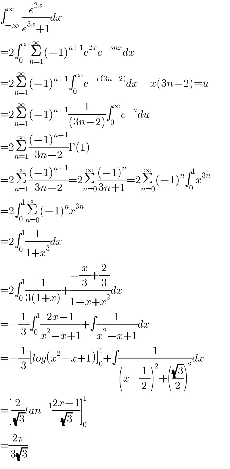 ∫_(−∞) ^∞ (e^(2x) /(e^(3x) +1))dx  =2∫_0 ^∞ Σ_(n=1) ^∞ (−1)^(n+1) e^(2x) e^(−3nx) dx  =2Σ_(n=1) ^∞ (−1)^(n+1) ∫_0 ^∞ e^(−x(3n−2)) dx       x(3n−2)=u  =2Σ_(n=1) ^∞ (−1)^(n+1) (1/((3n−2)))∫_0 ^∞ e^(−u) du  =2Σ_(n=1) ^∞ (((−1)^(n+1) )/(3n−2))Γ(1)  =2Σ_(n=1) ^∞ (((−1)^(n+1) )/(3n−2))=2Σ_(n=0) ^∞ (((−1)^n )/(3n+1))=2Σ_(n=0) ^∞ (−1)^n ∫_0 ^1 x^(3n)   =2∫_0 ^1 Σ_(n=0) ^∞ (−1)^n x^(3n)   =2∫_0 ^1 (1/(1+x^3 ))dx  =2∫_0 ^1 (1/(3(1+x)))+((−(x/3)+(2/3))/(1−x+x^2 ))dx      =−(1/3)∫_0 ^1 ((2x−1)/(x^2 −x+1))+∫(1/(x^2 −x+1))dx  =−(1/3)[log(x^2 −x+1)]_0 ^1 +∫(1/((x−(1/2))^2 +(((√3)/2))^2 ))dx  =[(2/( (√3)))tan^(−1) ((2x−1)/( (√3)))]_0 ^1   =((2π)/( 3(√3)))  