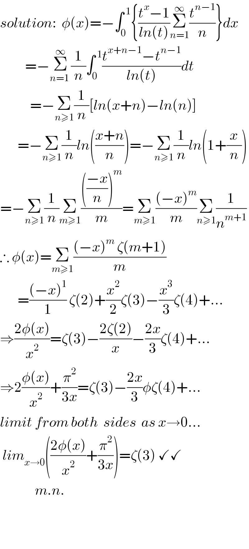solution:  φ(x)=−∫_0 ^( 1) {((t^x −1)/(ln(t)))Σ_(n=1) ^∞ (t^(n−1) /n)}dx            =−Σ_(n=1 ) ^∞ (1/n)∫_0 ^( 1) ((t^(x+n−1) −t^(n−1) )/(ln(t)))dt              =−Σ_(n≥1) (1/n)[ln(x+n)−ln(n)]         =−Σ_(n≥1) (1/n)ln(((x+n)/n))=−Σ_(n≥1) (1/n)ln(1+(x/n))  =−Σ_(n≥1) (1/n)Σ_(m≥1) (((((−x)/n))^m )/m)=Σ_(m≥1) (((−x)^m )/m)Σ_(n≥1) (1/n^(m+1) )  ∴ φ(x)=Σ_(m≥1) (((−x)^m  ζ(m+1))/m)         =(((−x)^1 )/1) ζ(2)+(x^2 /2)ζ(3)−(x^3 /3)ζ(4)+...  ⇒((2φ(x))/x^2 )=ζ(3)−((2ζ(2))/x)−((2x)/3)ζ(4)+...   ⇒2((φ(x))/x^2 )+(π^2 /(3x))=ζ(3)−((2x)/3)φζ(4)+...  limit from both  sides  as x→0...   lim_(x→0) (((2φ(x))/x^2 )+(π^2 /(3x)))=ζ(3) ✓✓                m.n.      