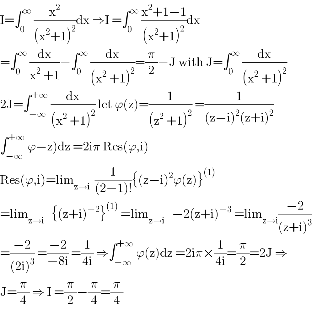 I=∫_0 ^∞  (x^2 /((x^2 +1)^2 ))dx ⇒I =∫_0 ^∞  ((x^2 +1−1)/((x^2 +1)^2 ))dx  =∫_0 ^∞  (dx/(x^2  +1))−∫_0 ^∞  (dx/((x^2  +1)^2 ))=(π/2)−J with J=∫_0 ^∞  (dx/((x^2  +1)^2 ))  2J=∫_(−∞) ^(+∞)  (dx/((x^2  +1)^2 )) let ϕ(z)=(1/((z^2  +1)^2 )) =(1/((z−i)^2 (z+i)^2 ))  ∫_(−∞) ^(+∞)  ϕ−z)dz =2iπ Res(ϕ,i)  Res(ϕ,i)=lim_(z→i)   (1/((2−1)!)){(z−i)^2 ϕ(z)}^((1))   =lim_(z→i)    {(z+i)^(−2) }^((1))  =lim_(z→i)    −2(z+i)^(−3)  =lim_(z→i) ((−2)/((z+i)^3 ))  =((−2)/((2i)^3 )) =((−2)/(−8i)) =(1/(4i)) ⇒∫_(−∞) ^(+∞)  ϕ(z)dz =2iπ×(1/(4i))=(π/2)=2J ⇒  J=(π/4) ⇒ I =(π/2)−(π/4)=(π/4)  