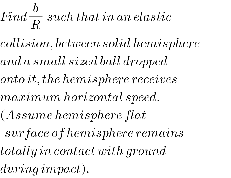 Find (b/R)  such that in an elastic  collision, between solid hemisphere  and a small sized ball dropped  onto it, the hemisphere receives  maximum horizontal speed.  (Assume hemisphere flat    surface of hemisphere remains  totally in contact with ground  during impact).          