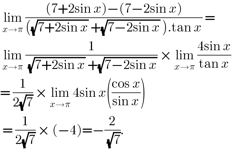  lim_(x→π)  (((7+2sin x)−(7−2sin x))/(((√(7+2sin x)) +(√(7−2sin x)) ).tan x)) =   lim_(x→π)  (1/( (√(7+2sin x)) +(√(7−2sin x)))) × lim_(x→π)  ((4sin x)/(tan x))  = (1/(2(√7))) × lim_(x→π)  4sin x(((cos x)/(sin x)))   = (1/(2(√7))) × (−4)=−(2/( (√7))).  