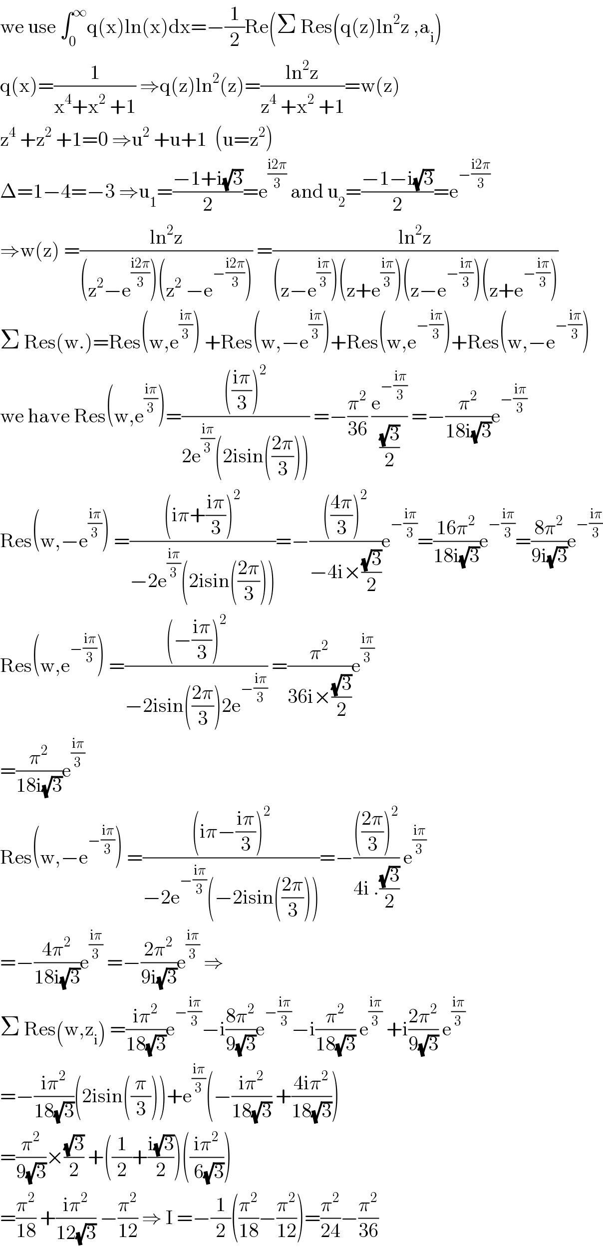 we use ∫_0 ^∞ q(x)ln(x)dx=−(1/2)Re(Σ Res(q(z)ln^2 z ,a_i )  q(x)=(1/(x^4 +x^2  +1)) ⇒q(z)ln^2 (z)=((ln^2 z)/(z^4  +x^2  +1))=w(z)  z^4  +z^2  +1=0 ⇒u^2  +u+1  (u=z^2 )  Δ=1−4=−3 ⇒u_1 =((−1+i(√3))/2)=e^((i2π)/3)  and u_2 =((−1−i(√3))/2)=e^(−((i2π)/3))   ⇒w(z) =((ln^2 z)/((z^2 −e^((i2π)/3) )(z^2  −e^(−((i2π)/3)) ))) =((ln^2 z)/((z−e^((iπ)/3) )(z+e^((iπ)/3) )(z−e^(−((iπ)/3)) )(z+e^(−((iπ)/3)) )))  Σ Res(w.)=Res(w,e^((iπ)/3) ) +Res(w,−e^((iπ)/3) )+Res(w,e^(−((iπ)/3)) )+Res(w,−e^(−((iπ)/3)) )  we have Res(w,e^((iπ)/3) )=(((((iπ)/3))^2 )/(2e^((iπ)/3) (2isin(((2π)/3))))) =−(π^2 /(36)) (e^(−((iπ)/3)) /((√3)/2)) =−(π^2 /(18i(√3)))e^(−((iπ)/3))   Res(w,−e^((iπ)/3) ) =(((iπ+((iπ)/3))^2 )/(−2e^((iπ)/3) (2isin(((2π)/3)))))=−(((((4π)/3))^2 )/(−4i×((√3)/2)))e^(−((iπ)/3)) =((16π^2 )/(18i(√3)))e^(−((iπ)/3)) =((8π^2 )/(9i(√3)))e^(−((iπ)/3))   Res(w,e^(−((iπ)/3)) ) =(((−((iπ)/3))^2 )/(−2isin(((2π)/3))2e^(−((iπ)/3)) )) =(π^2 /(36i×((√3)/2)))e^((iπ)/3)   =(π^2 /(18i(√3)))e^((iπ)/3)   Res(w,−e^(−((iπ)/3)) ) =(((iπ−((iπ)/3))^2 )/(−2e^(−((iπ)/3)) (−2isin(((2π)/3)))))=−(((((2π)/3))^2 )/(4i .((√3)/2))) e^((iπ)/3)   =−((4π^2 )/(18i(√3)))e^((iπ)/3)  =−((2π^2 )/(9i(√3)))e^((iπ)/3)  ⇒  Σ Res(w,z_i ) =((iπ^2 )/(18(√3)))e^(−((iπ)/3)) −i((8π^2 )/(9(√3)))e^(−((iπ)/3)) −i(π^2 /(18(√3))) e^((iπ)/3)  +i((2π^2 )/(9(√3))) e^((iπ)/3)   =−((iπ^2 )/(18(√3)))(2isin((π/3)))+e^((iπ)/3) (−((iπ^2 )/(18(√3))) +((4iπ^2 )/(18(√3))))  =(π^2 /(9(√3)))×((√3)/2) +((1/2)+((i(√3))/2))(((iπ^2 )/( 6(√3))))  =(π^2 /(18)) +((iπ^2 )/(12(√3))) −(π^2 /(12)) ⇒ I =−(1/2)((π^2 /(18))−(π^2 /(12)))=(π^2 /(24))−(π^2 /(36))  