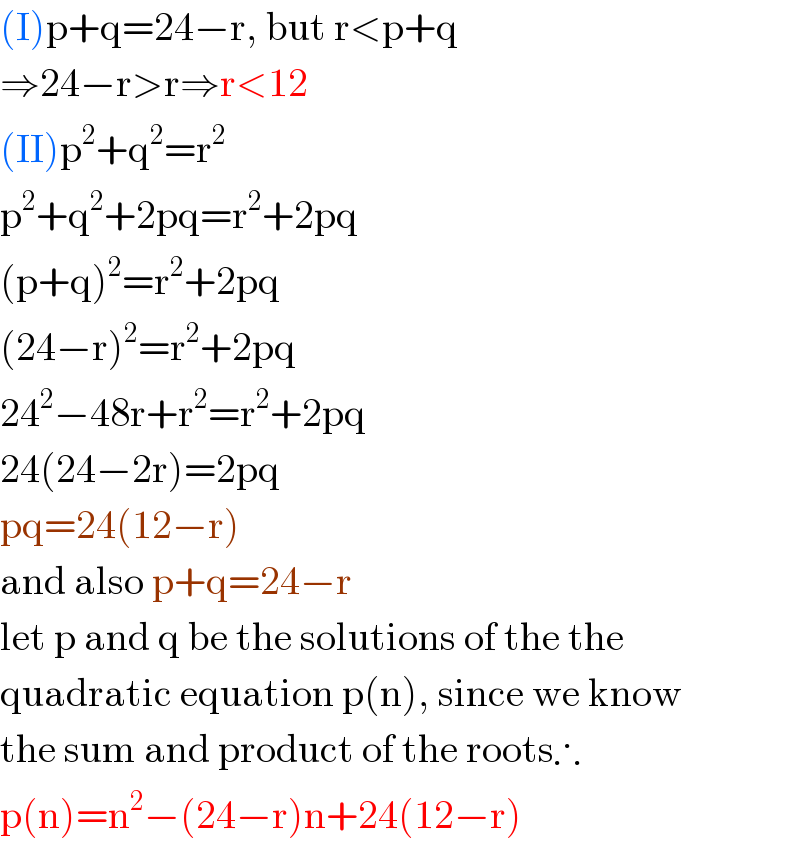 (I)p+q=24−r, but r<p+q  ⇒24−r>r⇒r<12  (II)p^2 +q^2 =r^2   p^2 +q^2 +2pq=r^2 +2pq  (p+q)^2 =r^2 +2pq  (24−r)^2 =r^2 +2pq  24^2 −48r+r^2 =r^2 +2pq  24(24−2r)=2pq  pq=24(12−r)  and also p+q=24−r  let p and q be the solutions of the the   quadratic equation p(n), since we know  the sum and product of the roots∴  p(n)=n^2 −(24−r)n+24(12−r)  