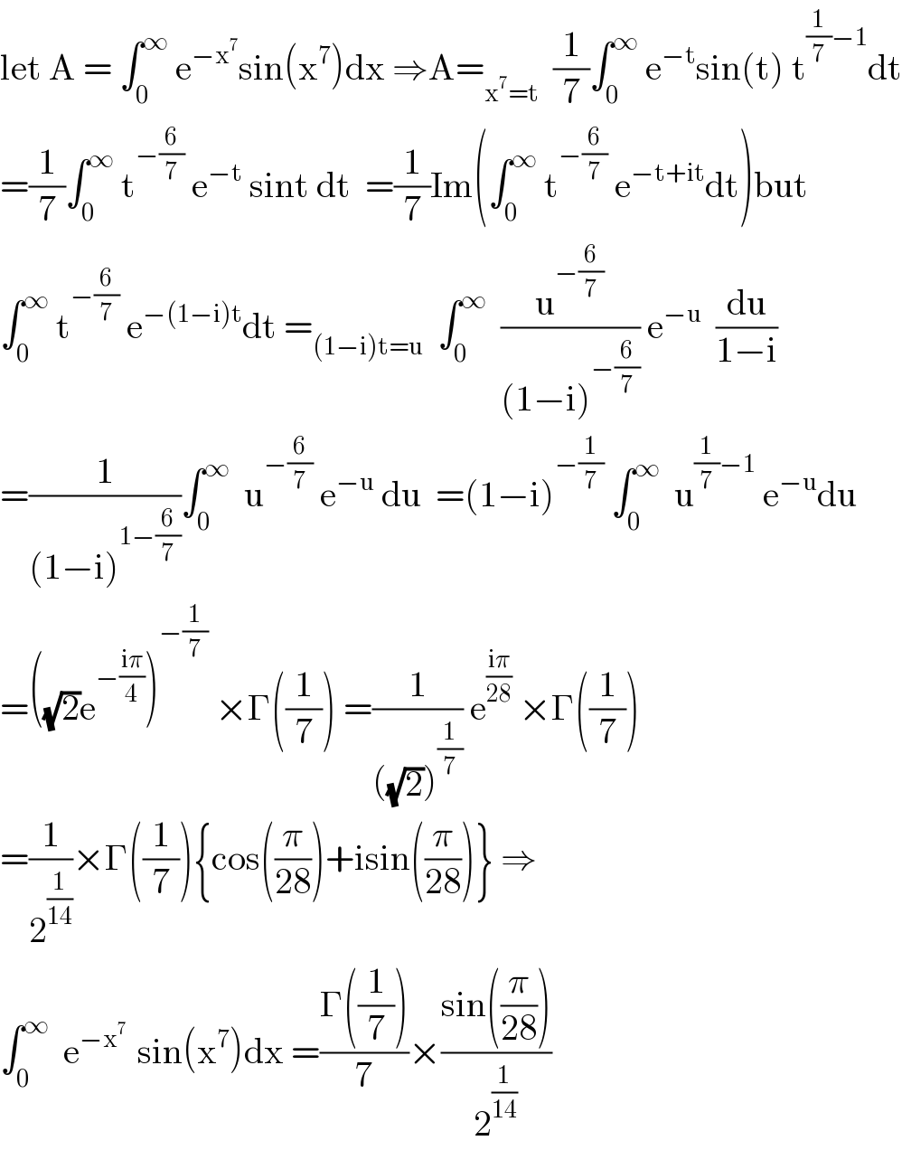 let A = ∫_0 ^∞  e^(−x^7 ) sin(x^7 )dx ⇒A=_(x^7 =t)   (1/7)∫_0 ^∞  e^(−t) sin(t) t^((1/7)−1) dt  =(1/7)∫_0 ^∞  t^(−(6/7))  e^(−t)  sint dt  =(1/7)Im(∫_0 ^∞  t^(−(6/7))  e^(−t+it) dt)but  ∫_0 ^∞  t^(−(6/7))  e^(−(1−i)t) dt =_((1−i)t=u)   ∫_0 ^∞   (u^(−(6/7)) /((1−i)^(−(6/7)) )) e^(−u)   (du/(1−i))  =(1/((1−i)^(1−(6/7)) ))∫_0 ^∞   u^(−(6/7))  e^(−u)  du  =(1−i)^(−(1/7))  ∫_0 ^∞   u^((1/7)−1)  e^(−u) du  =((√2)e^(−((iπ)/4)) )^(−(1/7))  ×Γ((1/7)) =(1/(((√2))^(1/7) )) e^((iπ)/(28))  ×Γ((1/7))  =(1/2^(1/(14)) )×Γ((1/7)){cos((π/(28)))+isin((π/(28)))} ⇒  ∫_0 ^∞   e^(−x^7  )  sin(x^7 )dx =((Γ((1/7)))/7)×((sin((π/(28))))/2^(1/(14)) )  