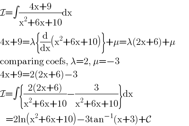 I=∫((4x+9)/(x^2 +6x+10))dx  4x+9=λ{(d/dx)(x^2 +6x+10)}+μ=λ(2x+6)+μ  comparing coefs, λ=2, μ=−3  4x+9=2(2x+6)−3  I=∫{((2(2x+6))/(x^2 +6x+10))−(3/(x^2 +6x+10))}dx     =2ln(x^2 +6x+10)−3tan^(−1) (x+3)+C  