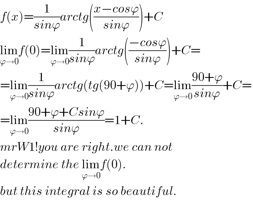 f(x)=(1/(sinϕ))arctg(((x−cosϕ)/(sinϕ)))+C  lim_(ϕ→0) f(0)=lim_(ϕ→0) (1/(sinϕ))arctg(((−cosϕ)/(sinϕ)))+C=  =lim_(ϕ→0) (1/(sinϕ))arctg(tg(90+ϕ))+C=lim_(ϕ→0) ((90+ϕ)/(sinϕ))+C=  =lim_(ϕ→0) ((90+ϕ+Csinϕ)/(sinϕ))=1+C.  mrW1!you are right.we can not   determine the lim_(ϕ→0) f(0).  but this integral is so beautiful.  