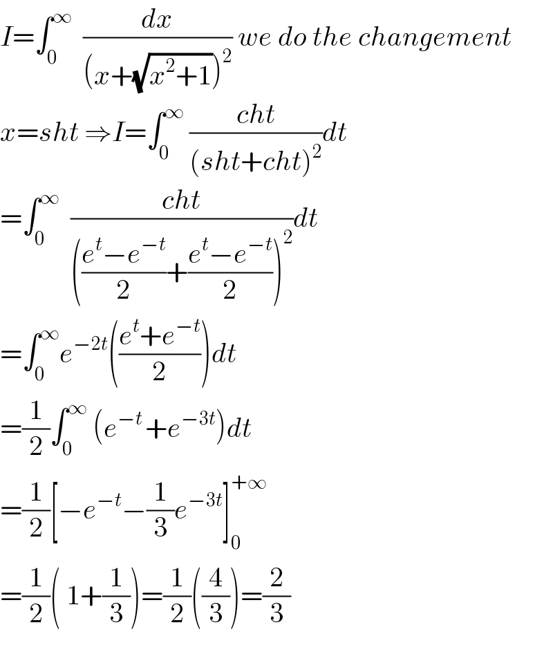 I=∫_0 ^∞   (dx/((x+(√(x^2 +1)))^2 )) we do the changement  x=sht ⇒I=∫_0 ^∞  ((cht)/((sht+cht)^2 ))dt  =∫_0 ^∞   ((cht)/((((e^t −e^(−t) )/2)+((e^t −e^(−t) )/2))^2 ))dt  =∫_0 ^∞ e^(−2t) (((e^t +e^(−t) )/2))dt  =(1/2)∫_0 ^∞  (e^(−t ) +e^(−3t) )dt  =(1/2)[−e^(−t) −(1/3)e^(−3t) ]_0 ^(+∞)   =(1/2)( 1+(1/3))=(1/2)((4/3))=(2/3)    