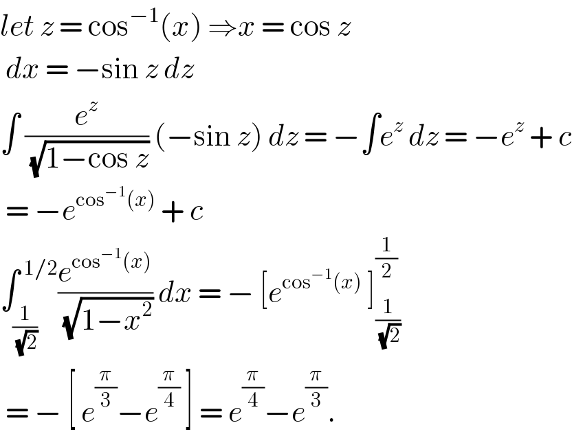 let z = cos^(−1) (x) ⇒x = cos z   dx = −sin z dz   ∫ (e^z /( (√(1−cos z)))) (−sin z) dz = −∫e^z  dz = −e^z  + c   = −e^(cos^(−1) (x))  + c   ∫_(1/( (√2))) ^( 1/2) (e^(cos^(−1) (x)) /( (√(1−x^2 )))) dx = − [e^(cos^(−1) (x))  ]_(1/( (√2))) ^(1/2)    = − [ e^(π/3) −e^(π/4)  ] = e^(π/4) −e^(π/3) .  
