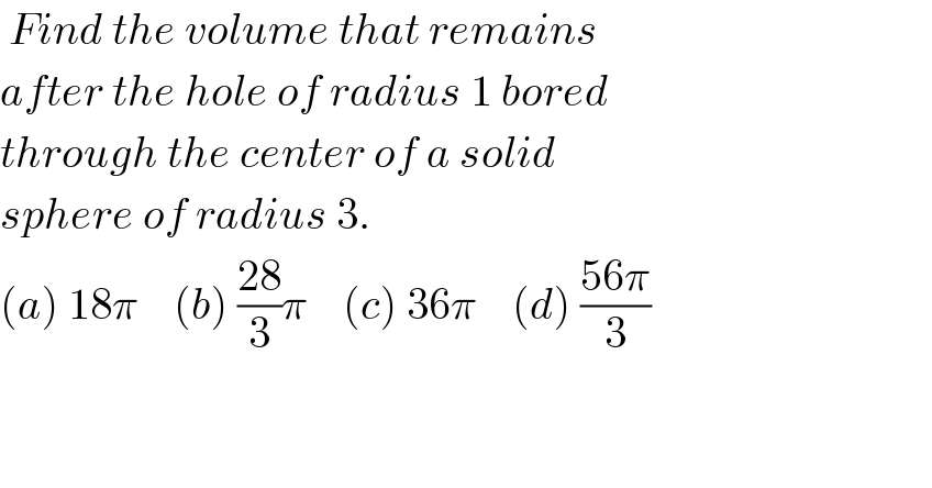  Find the volume that remains  after the hole of radius 1 bored   through the center of a solid  sphere of radius 3.  (a) 18π    (b) ((28)/3)π    (c) 36π    (d) ((56π)/3)      