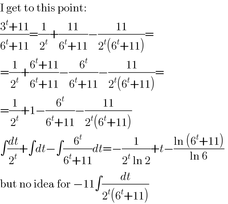 I get to this point:  ((3^t +11)/(6^t +11))=(1/2^t )+((11)/(6^t +11))−((11)/(2^t (6^t +11)))=  =(1/2^t )+((6^t +11)/(6^t +11))−(6^t /(6^t +11))−((11)/(2^t (6^t +11)))=  =(1/2^t )+1−(6^t /(6^t +11))−((11)/(2^t (6^t +11)))  ∫(dt/2^t )+∫dt−∫(6^t /(6^t +11))dt=−(1/(2^t  ln 2))+t−((ln (6^t +11))/(ln 6))  but no idea for −11∫(dt/(2^t (6^t +11)))  