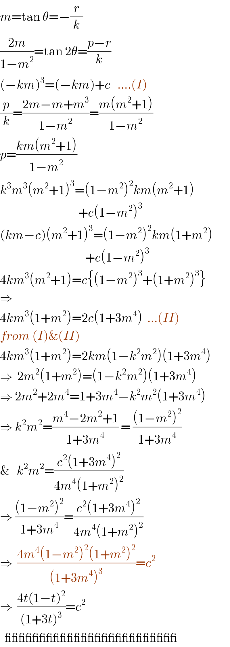 m=tan θ=−(r/k)  ((2m)/(1−m^2 ))=tan 2θ=((p−r)/k)  (−km)^3 =(−km)+c   ....(I)  (p/k)=((2m−m+m^3 )/(1−m^2 ))=((m(m^2 +1))/(1−m^2 ))  p=((km(m^2 +1))/(1−m^2 ))  k^3 m^3 (m^2 +1)^3 =(1−m^2 )^2 km(m^2 +1)                                    +c(1−m^2 )^3   (km−c)(m^2 +1)^3 =(1−m^2 )^2 km(1+m^2 )                                       +c(1−m^2 )^3   4km^3 (m^2 +1)=c{(1−m^2 )^3 +(1+m^2 )^3 }  ⇒  4km^3 (1+m^2 )=2c(1+3m^4 )  ...(II)  from (I)&(II)  4km^3 (1+m^2 )=2km(1−k^2 m^2 )(1+3m^4 )  ⇒  2m^2 (1+m^2 )=(1−k^2 m^2 )(1+3m^4 )  ⇒ 2m^2 +2m^4 =1+3m^4 −k^2 m^2 (1+3m^4 )  ⇒ k^2 m^2 =((m^4 −2m^2 +1)/(1+3m^4 )) = (((1−m^2 )^2 )/(1+3m^4 ))  &   k^2 m^2 =((c^2 (1+3m^4 )^2 )/(4m^4 (1+m^2 )^2 ))  ⇒ (((1−m^2 )^2 )/(1+3m^4 ))=((c^2 (1+3m^4 )^2 )/(4m^4 (1+m^2 )^2 ))  ⇒  ((4m^4 (1−m^2 )^2 (1+m^2 )^2 )/((1+3m^4 )^3 ))=c^2   ⇒  ((4t(1−t)^2 )/((1+3t)^3 ))=c^2     _________________________  