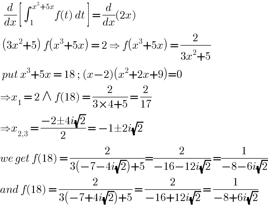   (d/dx) [ ∫_( 1) ^( x^3 +5x) f(t) dt ] = (d/dx)(2x)   (3x^2 +5) f(x^3 +5x) = 2 ⇒ f(x^3 +5x) = (2/(3x^2 +5))   put x^3 +5x = 18 ; (x−2)(x^2 +2x+9)=0  ⇒x_1  = 2 ∧ f(18) = (2/(3×4+5)) = (2/(17))  ⇒x_(2,3)  = ((−2±4i(√2))/2) = −1±2i(√2)  we get f(18) = (2/(3(−7−4i(√2))+5))=(2/(−16−12i(√2))) =(1/(−8−6i(√2)))  and f(18) = (2/(3(−7+4i(√2))+5)) = (2/(−16+12i(√2))) = (1/(−8+6i(√2)))  