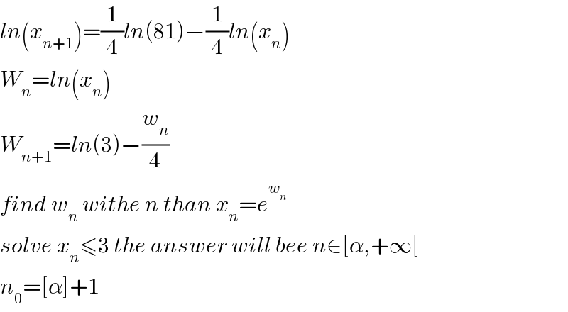 ln(x_(n+1) )=(1/4)ln(81)−(1/4)ln(x_n )  W_n =ln(x_n )  W_(n+1) =ln(3)−(w_n /4)  find w_n  withe n than x_n =e^w_n    solve x_n ≤3 the answer will bee n∈[α,+∞[  n_0 =[α]+1  