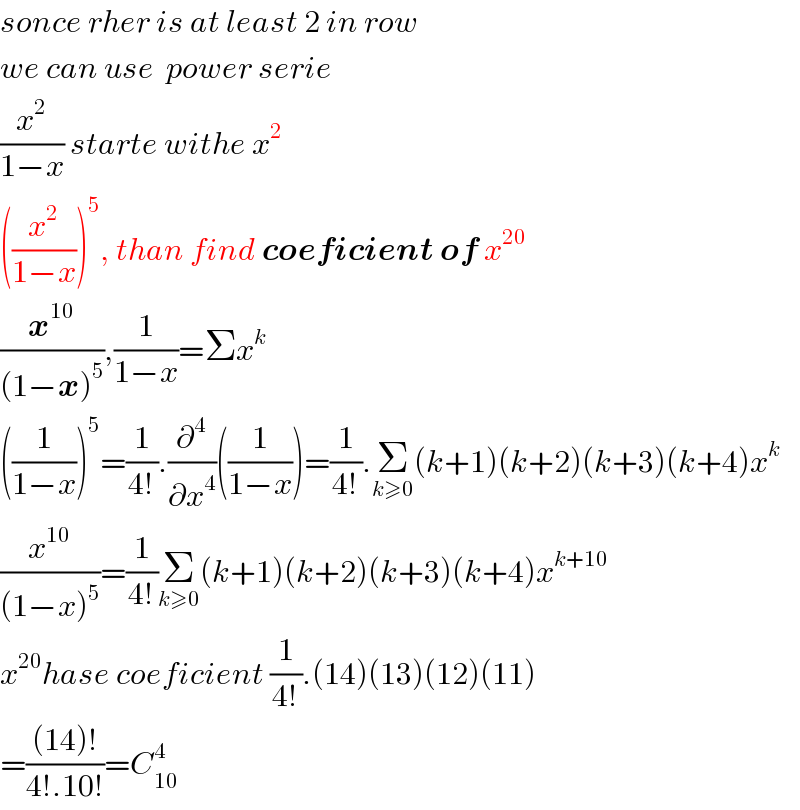 sonce rher is at least 2 in row   we can use  power serie   (x^2 /(1−x)) starte withe x^2   ((x^2 /(1−x)))^5 , than find coeficient of x^(20)    (x^(10) /((1−x)^5 )),(1/(1−x))=Σx^k   ((1/(1−x)))^5 =(1/(4!)).(∂^4 /∂x^4 )((1/(1−x)))=(1/(4!)).Σ_(k≥0) (k+1)(k+2)(k+3)(k+4)x^k   (x^(10) /((1−x)^5 ))=(1/(4!))Σ_(k≥0) (k+1)(k+2)(k+3)(k+4)x^(k+10)   x^(20) hase coeficient (1/(4!)).(14)(13)(12)(11)  =(((14)!)/(4!.10!))=C_(10) ^4   