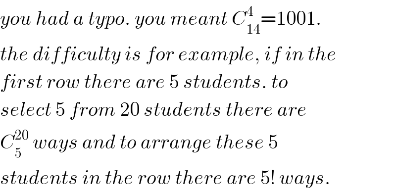 you had a typo. you meant C_(14) ^4 =1001.  the difficulty is for example, if in the  first row there are 5 students. to  select 5 from 20 students there are  C_5 ^(20)  ways and to arrange these 5  students in the row there are 5! ways.  