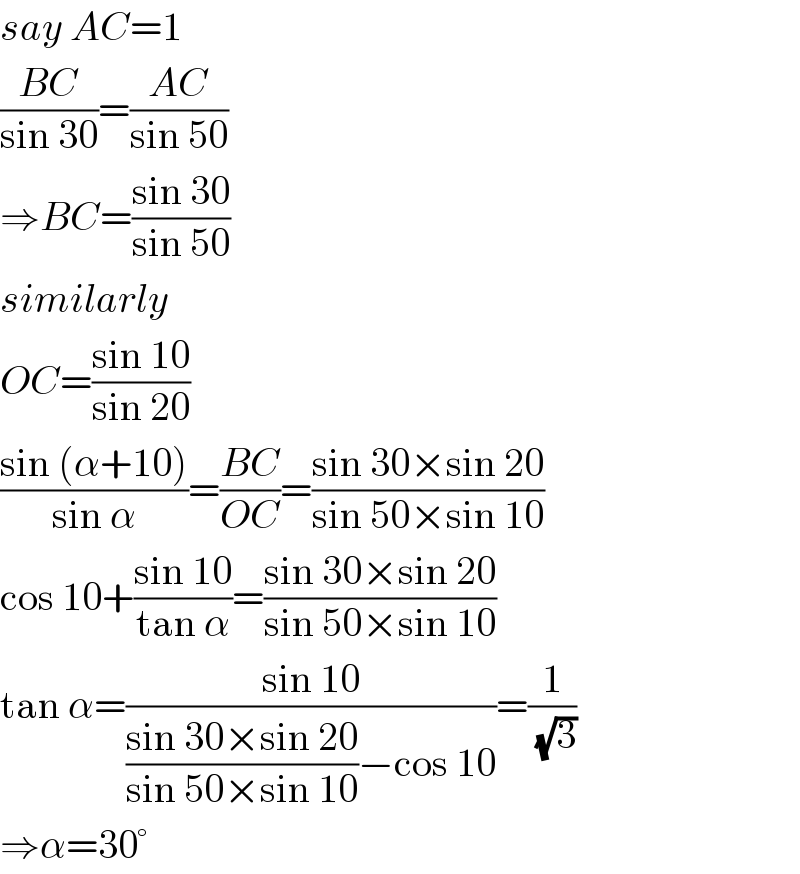 say AC=1  ((BC)/(sin 30))=((AC)/(sin 50))  ⇒BC=((sin 30)/(sin 50))  similarly  OC=((sin 10)/(sin 20))  ((sin (α+10))/(sin α))=((BC)/(OC))=((sin 30×sin 20)/(sin 50×sin 10))  cos 10+((sin 10)/(tan α))=((sin 30×sin 20)/(sin 50×sin 10))  tan α=((sin 10)/(((sin 30×sin 20)/(sin 50×sin 10))−cos 10))=(1/( (√3)))  ⇒α=30°  