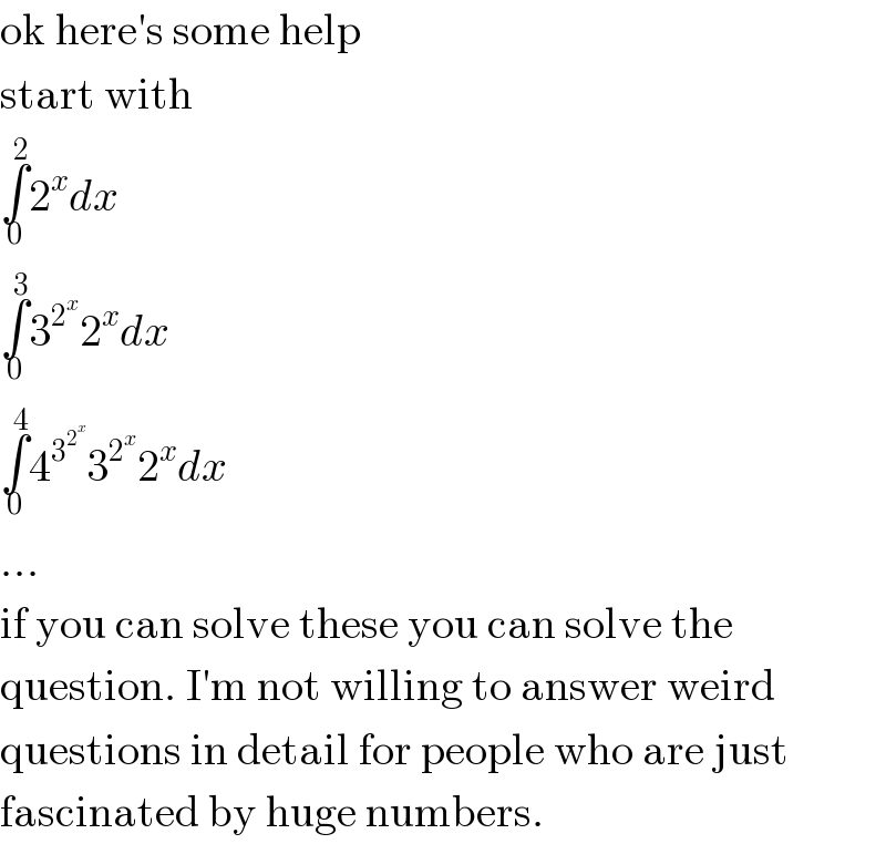 ok here′s some help  start with  ∫_0 ^2 2^x dx  ∫_0 ^3 3^2^x  2^x dx  ∫_0 ^4 4^3^2^x   3^2^x  2^x dx  ...  if you can solve these you can solve the  question. I′m not willing to answer weird  questions in detail for people who are just  fascinated by huge numbers.  