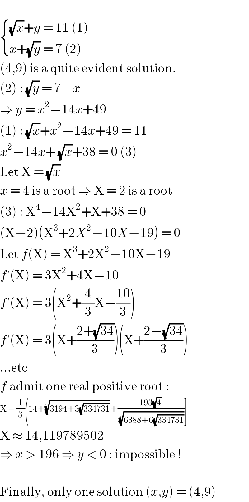    { (((√x)+y = 11 (1))),((x+(√y) = 7 (2))) :}  (4,9) is a quite evident solution.  (2) : (√y) = 7−x  ⇒ y = x^2 −14x+49  (1) : (√x)+x^2 −14x+49 = 11  x^2 −14x+ (√x)+38 = 0 (3)  Let X = (√x)  x = 4 is a root ⇒ X = 2 is a root  (3) : X^4 −14X^2 +X+38 = 0  (X−2)(X^3 +2X^2 −10X−19) = 0  Let f(X) = X^3 +2X^2 −10X−19  f′(X) = 3X^2 +4X−10  f′(X) = 3(X^2 +(4/3)X−((10)/3))  f′(X) = 3(X+((2+(√(34)))/3))(X+((2−(√(34)))/3))  ...etc  f admit one real positive root :  X = (1/3)(14+((3194+3(√(334731))))^(1/3) +((193(4)^(1/3) )/( ((6388+6(√(334731))))^(1/3) ))]  X ≈ 14,119789502  ⇒ x > 196 ⇒ y < 0 : impossible !    Finally, only one solution (x,y) = (4,9)  