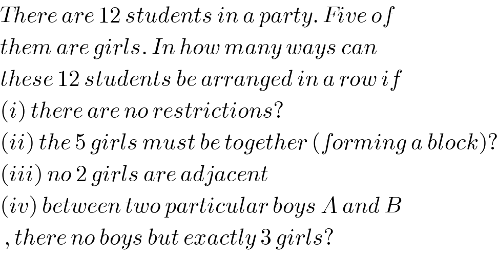 There are 12 students in a party. Five of  them are girls. In how many ways can   these 12 students be arranged in a row if   (i) there are no restrictions?  (ii) the 5 girls must be together (forming a block)?  (iii) no 2 girls are adjacent   (iv) between two particular boys A and B    , there no boys but exactly 3 girls?  