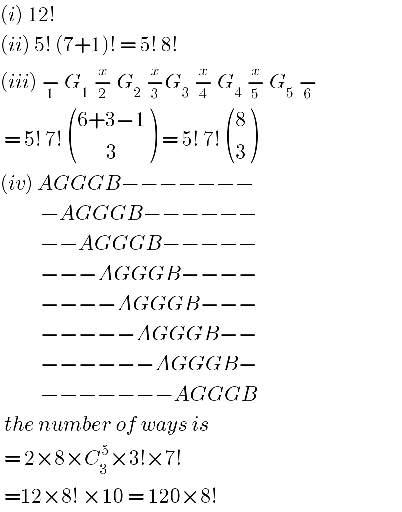 (i) 12!   (ii) 5! (7+1)! = 5! 8!  (iii) −_1  G_1  −_2 ^x  G_2  −_3 ^x G_3  −_4 ^x  G_4  −_5 ^x  G_5  −_6    = 5! 7!  (((6+3−1)),((       3)) ) = 5! 7!  ((8),(3) )  (iv) AGGGB−−−−−−−            −AGGGB−−−−−−            −−AGGGB−−−−−            −−−AGGGB−−−−            −−−−AGGGB−−−            −−−−−AGGGB−−            −−−−−−AGGGB−            −−−−−−−AGGGB   the number of ways is    = 2×8×C_3 ^( 5) ×3!×7!   =12×8! ×10 = 120×8!  