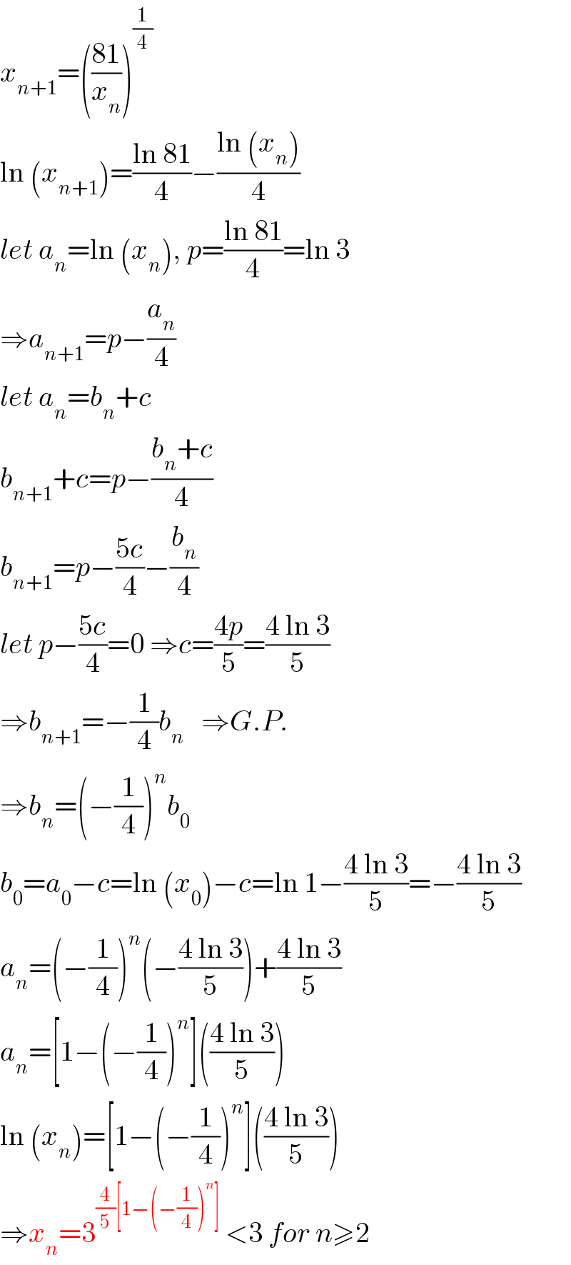 x_(n+1) =(((81)/x_n ))^(1/4)   ln (x_(n+1) )=((ln 81)/4)−((ln (x_n ))/4)  let a_n =ln (x_n ), p=((ln 81)/4)=ln 3  ⇒a_(n+1) =p−(a_n /4)  let a_n =b_n +c  b_(n+1) +c=p−((b_n +c)/4)  b_(n+1) =p−((5c)/4)−(b_n /4)  let p−((5c)/4)=0 ⇒c=((4p)/5)=((4 ln 3)/5)  ⇒b_(n+1) =−(1/4)b_n    ⇒G.P.  ⇒b_n =(−(1/4))^n b_0   b_0 =a_0 −c=ln (x_0 )−c=ln 1−((4 ln 3)/5)=−((4 ln 3)/5)  a_n =(−(1/4))^n (−((4 ln 3)/5))+((4 ln 3)/5)  a_n =[1−(−(1/4))^n ](((4 ln 3)/5))  ln (x_n )=[1−(−(1/4))^n ](((4 ln 3)/5))  ⇒x_n =3^((4/5)[1−(−(1/4))^n ])  <3 for n≥2  