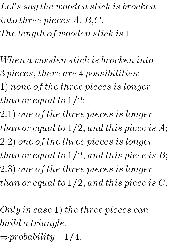 Let′s say the wooden stick is brocken   into three pieces A, B,C.  The length of wooden stick is 1.    When a wooden stick is brocken into  3 pieces, there are 4 possibilities:  1) none of the three pieces is longer  than or equal to 1/2;  2.1) one of the three pieces is longer  than or equal to 1/2, and this piece is A;  2.2) one of the three pieces is longer  than or equal to 1/2, and this piece is B;  2.3) one of the three pieces is longer  than or equal to 1/2, and this piece is C.    Only in case 1) the three pieces can  build a triangle.  ⇒probability =1/4.  