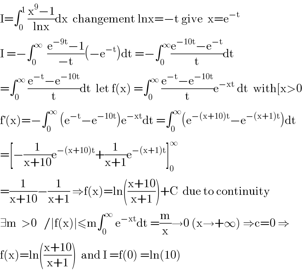 I=∫_0 ^1  ((x^9 −1)/(lnx))dx  changement lnx=−t give  x=e^(−t)   I =−∫_0 ^∞   ((e^(−9t) −1)/(−t))(−e^(−t) )dt =−∫_0 ^∞ ((e^(−10t) −e^(−t) )/t)dt  =∫_0 ^∞  ((e^(−t) −e^(−10t) )/t)dt  let f(x) =∫_0 ^∞  ((e^(−t) −e^(−10t) )/t)e^(−xt)  dt  with[x>0  f^′ (x)=−∫_0 ^∞  (e^(−t) −e^(−10t) )e^(−xt) dt =∫_0 ^∞ (e^(−(x+10)t) −e^(−(x+1)t) )dt  =[−(1/(x+10))e^(−(x+10)t) +(1/(x+1))e^(−(x+1)t) ]_0 ^∞   =(1/(x+10))−(1/(x+1)) ⇒f(x)=ln(((x+10)/(x+1)))+C  due to continuity  ∃m  >0   /∣f(x)∣≤m∫_0 ^∞  e^(−xt) dt =(m/x)→0 (x→+∞) ⇒c=0 ⇒  f(x)=ln(((x+10)/(x+1)))  and I =f(0) =ln(10)  