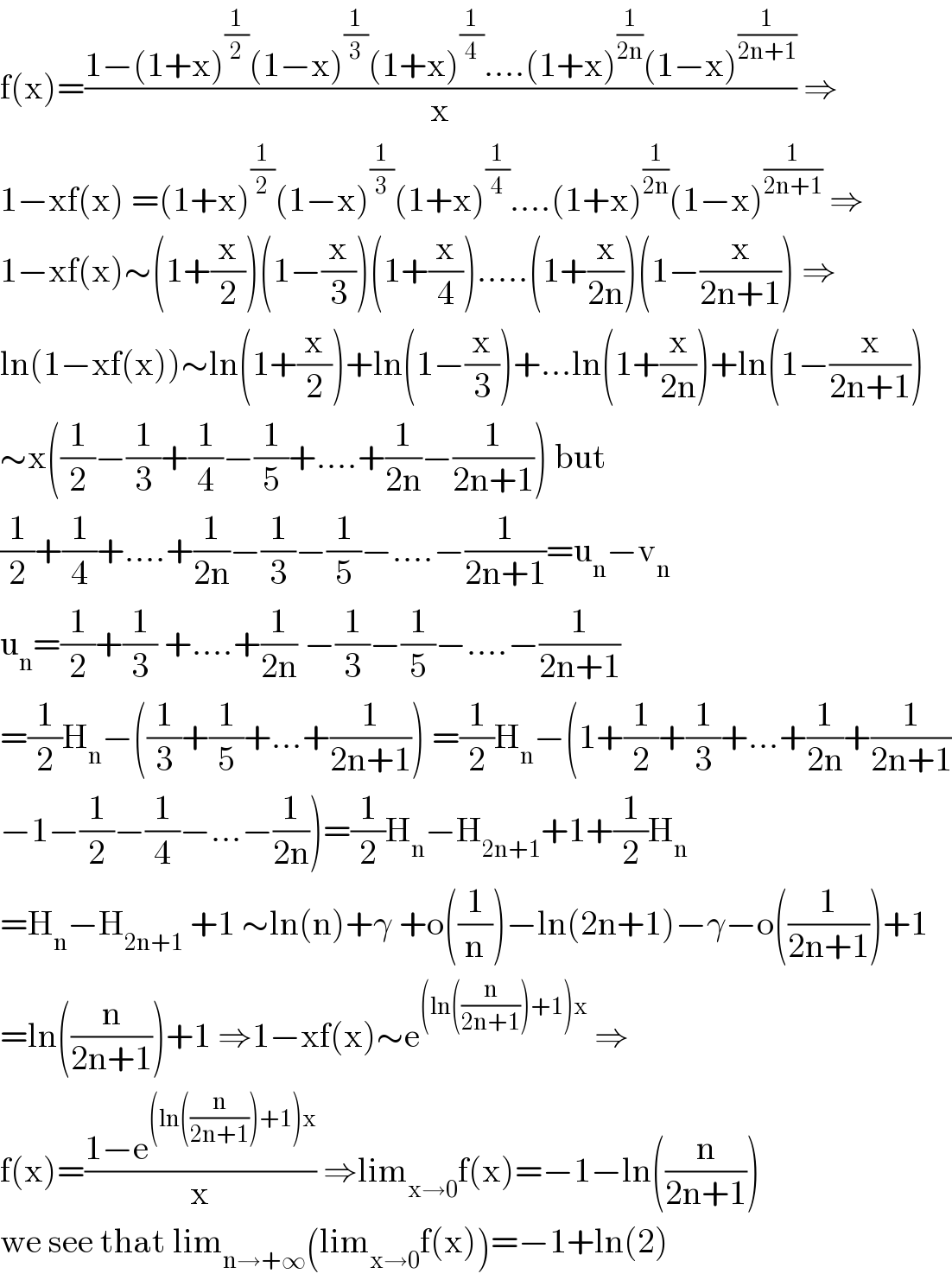 f(x)=((1−(1+x)^(1/2) (1−x)^(1/3) (1+x)^(1/4) ....(1+x)^(1/(2n)) (1−x)^(1/(2n+1)) )/x) ⇒  1−xf(x) =(1+x)^(1/2) (1−x)^(1/3) (1+x)^(1/4) ....(1+x)^(1/(2n)) (1−x)^(1/(2n+1))  ⇒  1−xf(x)∼(1+(x/2))(1−(x/3))(1+(x/4)).....(1+(x/(2n)))(1−(x/(2n+1))) ⇒  ln(1−xf(x))∼ln(1+(x/2))+ln(1−(x/3))+...ln(1+(x/(2n)))+ln(1−(x/(2n+1)))  ∼x((1/2)−(1/3)+(1/4)−(1/5)+....+(1/(2n))−(1/(2n+1))) but  (1/2)+(1/4)+....+(1/(2n))−(1/3)−(1/5)−....−(1/(2n+1))=u_n −v_n   u_n =(1/2)+(1/3) +....+(1/(2n)) −(1/3)−(1/5)−....−(1/(2n+1))  =(1/2)H_n −((1/3)+(1/5)+...+(1/(2n+1))) =(1/2)H_n −(1+(1/2)+(1/3)+...+(1/(2n))+(1/(2n+1))  −1−(1/2)−(1/4)−...−(1/(2n)))=(1/2)H_n −H_(2n+1) +1+(1/2)H_n   =H_n −H_(2n+1)  +1 ∼ln(n)+γ +o((1/n))−ln(2n+1)−γ−o((1/(2n+1)))+1  =ln((n/(2n+1)))+1 ⇒1−xf(x)∼e^((ln((n/(2n+1)))+1)x)  ⇒  f(x)=((1−e^((ln((n/(2n+1)))+1)x) )/x) ⇒lim_(x→0) f(x)=−1−ln((n/(2n+1)))  we see that lim_(n→+∞) (lim_(x→0) f(x))=−1+ln(2)  