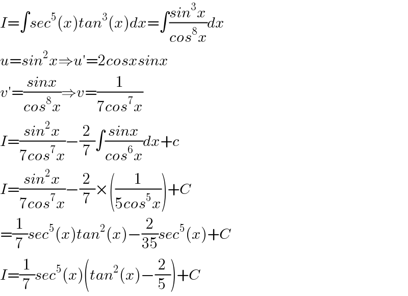 I=∫sec^5 (x)tan^3 (x)dx=∫((sin^3 x)/(cos^8 x))dx  u=sin^2 x⇒u′=2cosxsinx  v′=((sinx)/(cos^8 x))⇒v=(1/(7cos^7 x))  I=((sin^2 x)/(7cos^7 x))−(2/7)∫((sinx)/(cos^6 x))dx+c  I=((sin^2 x)/(7cos^7 x))−(2/7)×((1/(5cos^5 x)))+C  =(1/7)sec^5 (x)tan^2 (x)−(2/(35))sec^5 (x)+C  I=(1/7)sec^5 (x)(tan^2 (x)−(2/5))+C  