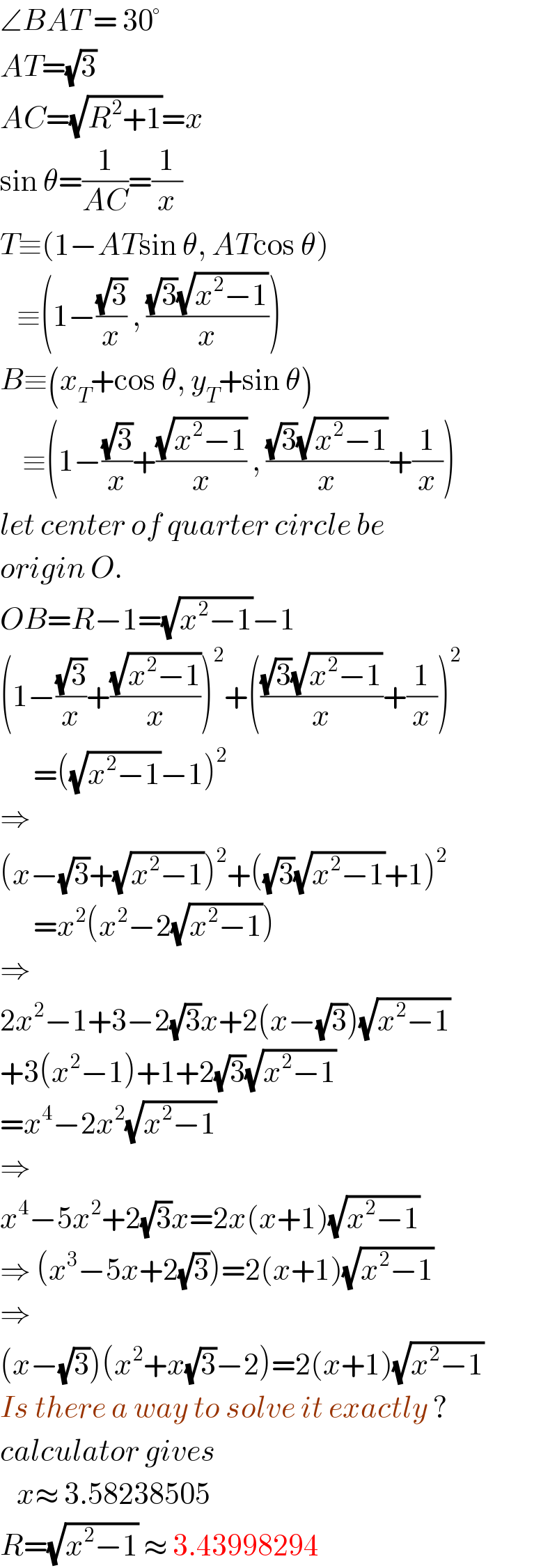 ∠BAT = 30°  AT=(√3)  AC=(√(R^2 +1))=x  sin θ=(1/(AC))=(1/x)  T≡(1−ATsin θ, ATcos θ)     ≡(1−((√3)/x) , (((√3)(√(x^2 −1)))/x))  B≡(x_T +cos θ, y_T +sin θ)      ≡(1−((√3)/x)+((√(x^2 −1))/x) , (((√3)(√(x^2 −1)))/x)+(1/x))  let center of quarter circle be  origin O.  OB=R−1=(√(x^2 −1))−1  (1−((√3)/x)+((√(x^2 −1))/x))^2 +((((√3)(√(x^2 −1)))/x)+(1/x))^2         =((√(x^2 −1))−1)^2   ⇒  (x−(√3)+(√(x^2 −1)))^2 +((√3)(√(x^2 −1))+1)^2         =x^2 (x^2 −2(√(x^2 −1)))  ⇒  2x^2 −1+3−2(√3)x+2(x−(√3))(√(x^2 −1))  +3(x^2 −1)+1+2(√3)(√(x^2 −1))  =x^4 −2x^2 (√(x^2 −1))  ⇒  x^4 −5x^2 +2(√3)x=2x(x+1)(√(x^2 −1))  ⇒ (x^3 −5x+2(√3))=2(x+1)(√(x^2 −1))  ⇒  (x−(√3))(x^2 +x(√3)−2)=2(x+1)(√(x^2 −1))  Is there a way to solve it exactly ?  calculator gives     x≈ 3.58238505  R=(√(x^2 −1)) ≈ 3.43998294  