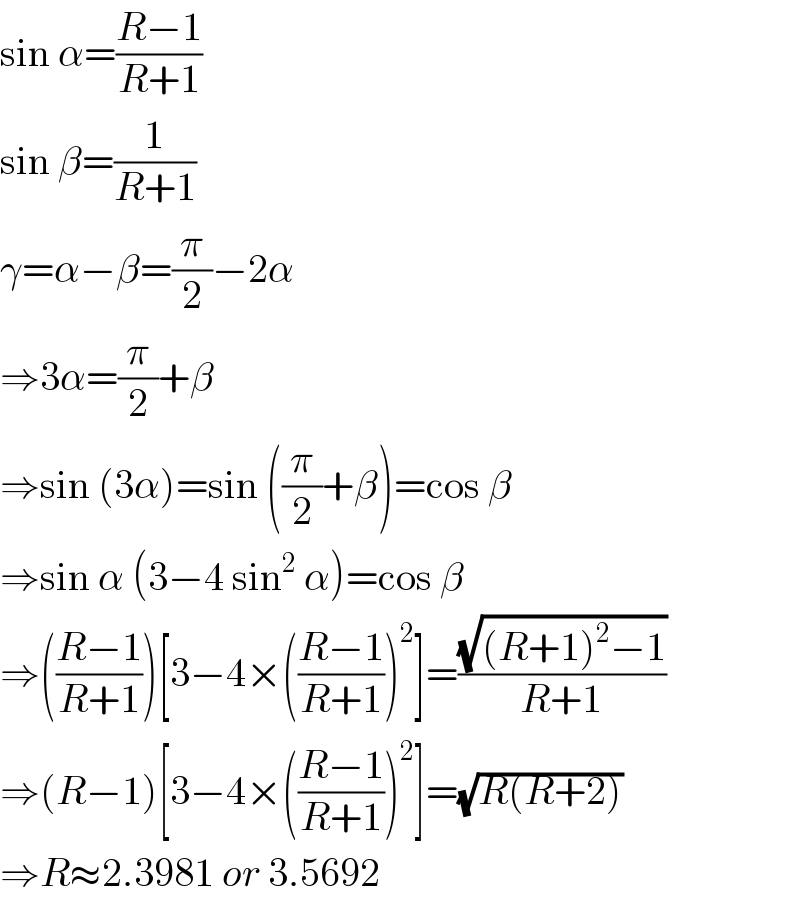 sin α=((R−1)/(R+1))  sin β=(1/(R+1))  γ=α−β=(π/2)−2α  ⇒3α=(π/2)+β  ⇒sin (3α)=sin ((π/2)+β)=cos β  ⇒sin α (3−4 sin^2  α)=cos β  ⇒(((R−1)/(R+1)))[3−4×(((R−1)/(R+1)))^2 ]=((√((R+1)^2 −1))/(R+1))  ⇒(R−1)[3−4×(((R−1)/(R+1)))^2 ]=(√(R(R+2)))  ⇒R≈2.3981 or 3.5692  