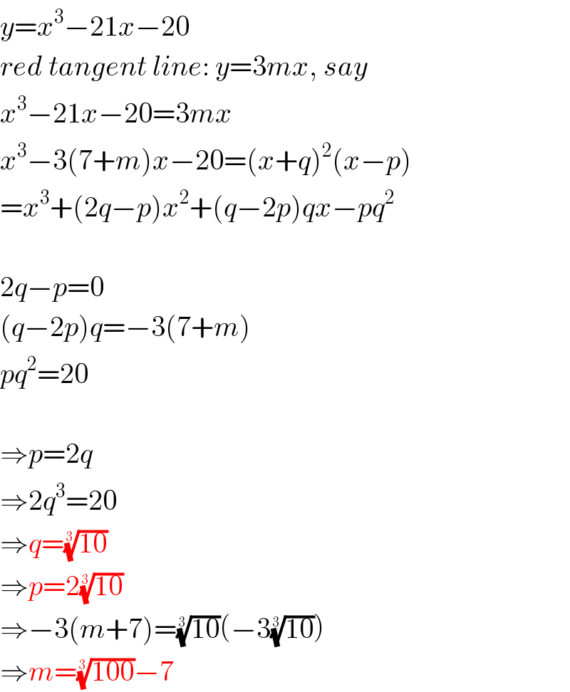y=x^3 −21x−20  red tangent line: y=3mx, say  x^3 −21x−20=3mx  x^3 −3(7+m)x−20=(x+q)^2 (x−p)  =x^3 +(2q−p)x^2 +(q−2p)qx−pq^2     2q−p=0  (q−2p)q=−3(7+m)  pq^2 =20    ⇒p=2q  ⇒2q^3 =20  ⇒q=((10))^(1/3)   ⇒p=2((10))^(1/3)   ⇒−3(m+7)=((10))^(1/3) (−3((10))^(1/3) )  ⇒m=((100))^(1/3) −7  