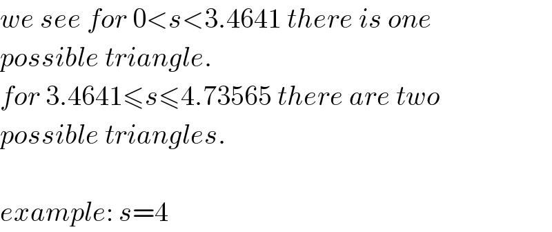 we see for 0<s<3.4641 there is one  possible triangle.   for 3.4641≤s≤4.73565 there are two  possible triangles.    example: s=4  
