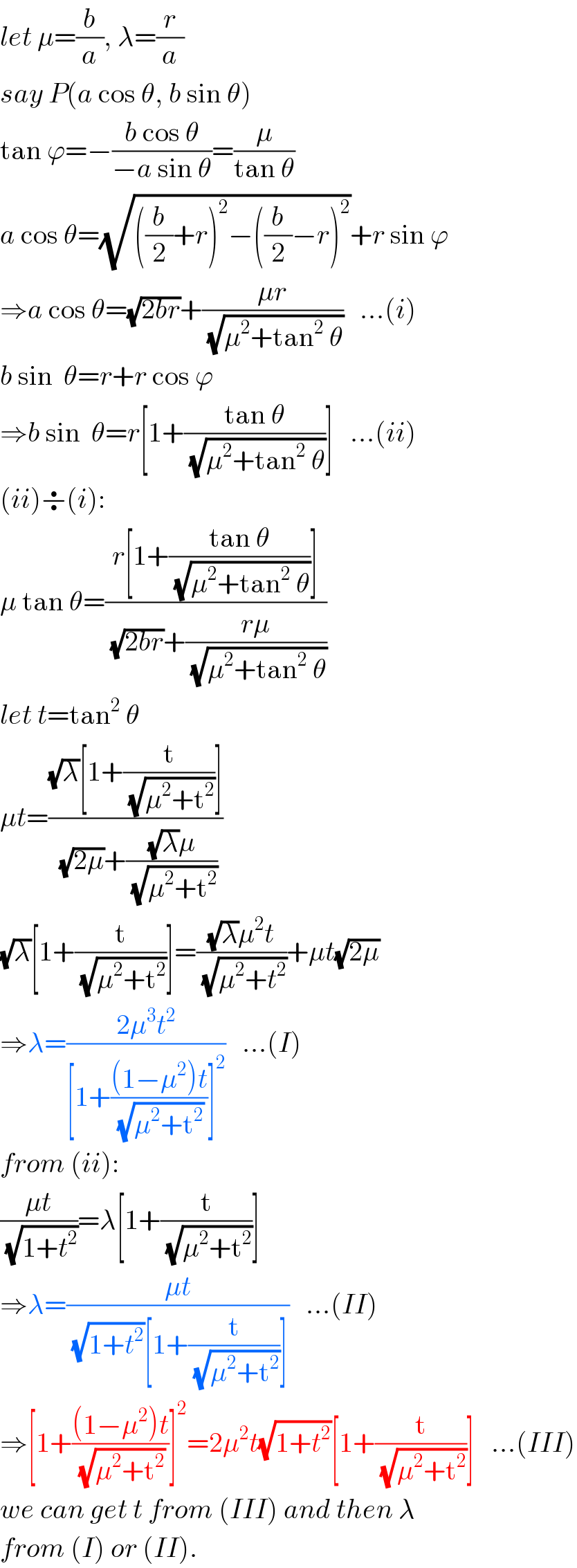let μ=(b/a), λ=(r/a)  say P(a cos θ, b sin θ)  tan ϕ=−((b cos θ)/(−a sin θ))=(μ/(tan θ))  a cos θ=(√(((b/2)+r)^2 −((b/2)−r)^2 ))+r sin ϕ  ⇒a cos θ=(√(2br))+((μr)/( (√(μ^2 +tan^2  θ))))   ...(i)  b sin  θ=r+r cos ϕ  ⇒b sin  θ=r[1+((tan θ)/( (√(μ^2 +tan^2  θ))))]   ...(ii)  (ii)÷(i):  μ tan θ=((r[1+((tan θ)/( (√(μ^2 +tan^2  θ))))])/( (√(2br))+((rμ)/( (√(μ^2 +tan^2  θ))))))  let t=tan^2  θ  μt=(((√λ)[1+(t/( (√(μ^2 +t^2 ))))])/( (√(2μ))+(((√λ)μ)/( (√(μ^2 +t^2 ))))))  (√λ)[1+(t/( (√(μ^2 +t^2 ))))]=(((√λ)μ^2 t)/( (√(μ^2 +t^2 ))))+μt(√(2μ))  ⇒λ=((2μ^3 t^2 )/([1+(((1−μ^2 )t)/( (√(μ^2 +t^2 ))))]^2 ))   ...(I)  from (ii):  ((μt)/( (√(1+t^2 ))))=λ[1+(t/( (√(μ^2 +t^2 ))))]  ⇒λ=((μt)/( (√(1+t^2 ))[1+(t/( (√(μ^2 +t^2 ))))]))   ...(II)  ⇒[1+(((1−μ^2 )t)/( (√(μ^2 +t^2 ))))]^2 =2μ^2 t(√(1+t^2 ))[1+(t/( (√(μ^2 +t^2 ))))]   ...(III)  we can get t from (III) and then λ  from (I) or (II).  