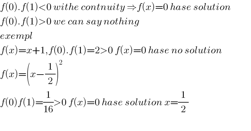 f(0).f(1)<0 withe contnuity ⇒f(x)=0 hase solution  f(0).f(1)>0 we can say nothing  exempl  f(x)=x+1,f(0).f(1)=2>0 f(x)=0 hase no solution  f(x)=(x−(1/2))^2   f(0)f(1)=(1/(16))>0 f(x)=0 hase solution x=(1/2)    