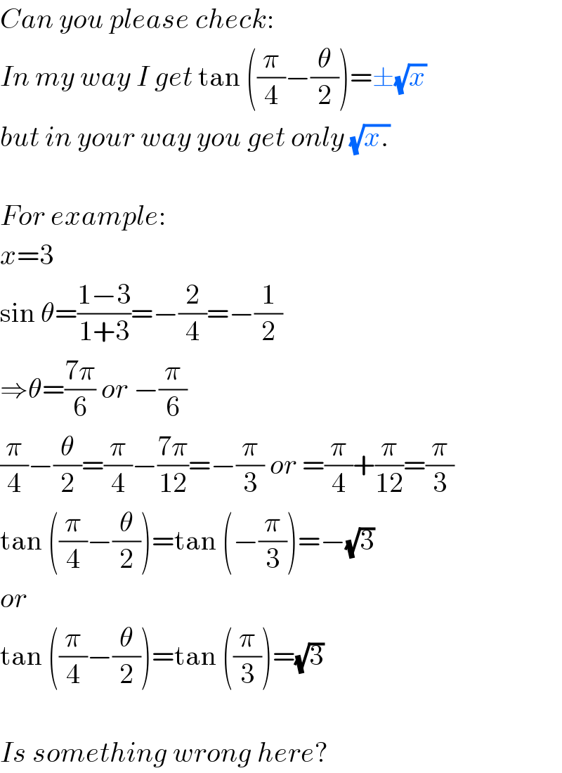 Can you please check:  In my way I get tan ((π/4)−(θ/2))=±(√x)  but in your way you get only (√(x.))    For example:  x=3  sin θ=((1−3)/(1+3))=−(2/4)=−(1/2)  ⇒θ=((7π)/6) or −(π/6)  (π/4)−(θ/2)=(π/4)−((7π)/(12))=−(π/3) or =(π/4)+(π/(12))=(π/3)  tan ((π/4)−(θ/2))=tan (−(π/3))=−(√3)  or  tan ((π/4)−(θ/2))=tan ((π/3))=(√3)    Is something wrong here?  