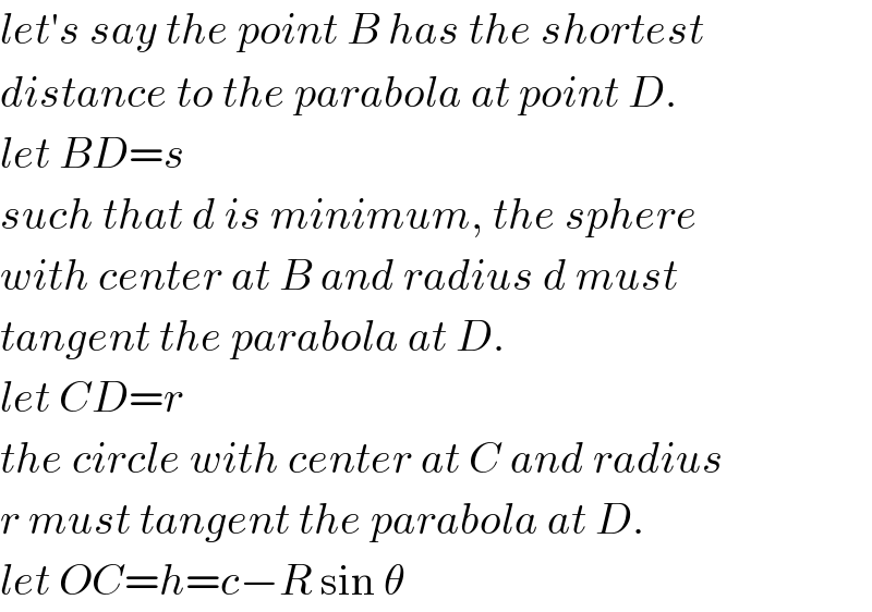 let′s say the point B has the shortest  distance to the parabola at point D.  let BD=s  such that d is minimum, the sphere  with center at B and radius d must  tangent the parabola at D.  let CD=r  the circle with center at C and radius  r must tangent the parabola at D.  let OC=h=c−R sin θ  