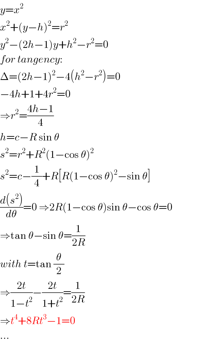 y=x^2   x^2 +(y−h)^2 =r^2   y^2 −(2h−1)y+h^2 −r^2 =0  for tangency:  Δ=(2h−1)^2 −4(h^2 −r^2 )=0  −4h+1+4r^2 =0  ⇒r^2 =((4h−1)/4)  h=c−R sin θ  s^2 =r^2 +R^2 (1−cos θ)^2   s^2 =c−(1/4)+R[R(1−cos θ)^2 −sin θ]  ((d(s^2 ))/dθ)=0 ⇒2R(1−cos θ)sin θ−cos θ=0  ⇒tan θ−sin θ=(1/(2R))  with t=tan (θ/2)  ⇒((2t)/(1−t^2 ))−((2t)/(1+t^2 ))=(1/(2R))  ⇒t^4 +8Rt^3 −1=0  ...  