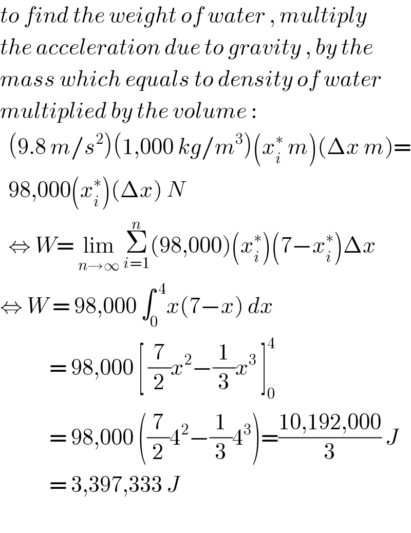 to find the weight of water , multiply   the acceleration due to gravity , by the   mass which equals to density of water  multiplied by the volume :     (9.8 m/s^2 )(1,000 kg/m^3 )(x_i ^∗  m)(Δx m)=    98,000(x_i ^∗ )(Δx) N    ⇔ W= lim_(n→∞)  Σ_(i=1) ^n (98,000)(x_i ^∗ )(7−x_i ^∗ )Δx  ⇔ W = 98,000 ∫_0 ^( 4) x(7−x) dx              = 98,000 [ (7/2)x^2 −(1/3)x^3  ]_0 ^4               = 98,000 ((7/2)4^2 −(1/3)4^3 )=((10,192,000)/3) J              = 3,397,333 J     