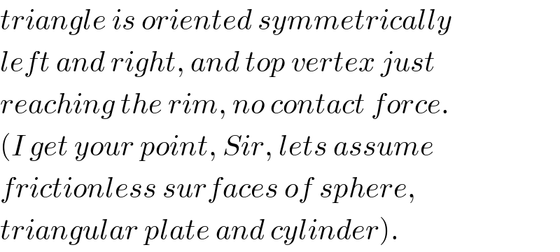 triangle is oriented symmetrically  left and right, and top vertex just  reaching the rim, no contact force.  (I get your point, Sir, lets assume  frictionless surfaces of sphere,  triangular plate and cylinder).  