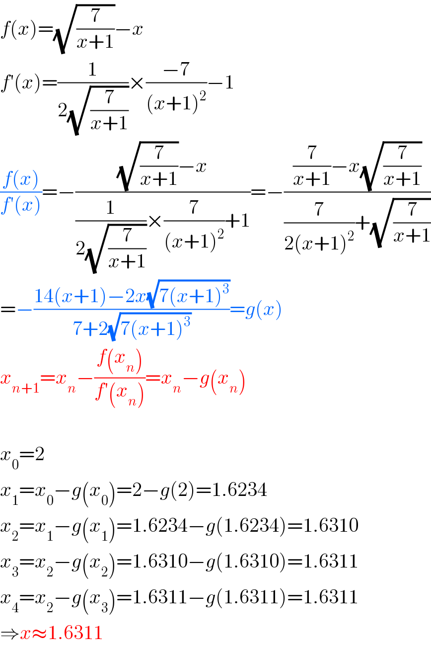 f(x)=(√(7/(x+1)))−x  f′(x)=(1/(2(√(7/(x+1)))))×((−7)/((x+1)^2 ))−1  ((f(x))/(f′(x)))=−(((√(7/(x+1)))−x)/((1/(2(√(7/(x+1)))))×(7/((x+1)^2 ))+1))=−(((7/(x+1))−x(√(7/(x+1))))/((7/(2(x+1)^2 ))+(√(7/(x+1)))))  =−((14(x+1)−2x(√(7(x+1)^3 )))/(7+2(√(7(x+1)^3 ))))=g(x)  x_(n+1) =x_n −((f(x_n ))/(f′(x_n )))=x_n −g(x_n )    x_0 =2  x_1 =x_0 −g(x_0 )=2−g(2)=1.6234  x_2 =x_1 −g(x_1 )=1.6234−g(1.6234)=1.6310  x_3 =x_2 −g(x_2 )=1.6310−g(1.6310)=1.6311  x_4 =x_2 −g(x_3 )=1.6311−g(1.6311)=1.6311  ⇒x≈1.6311  
