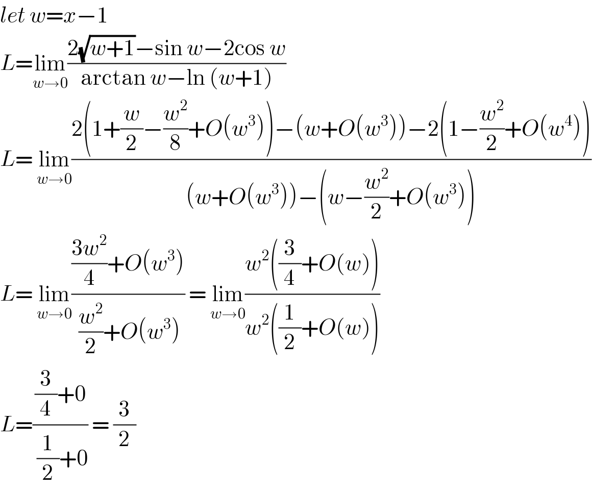 let w=x−1   L=lim_(w→0) ((2(√(w+1))−sin w−2cos w)/(arctan w−ln (w+1)))  L= lim_(w→0) ((2(1+(w/2)−(w^2 /8)+O(w^3 ))−(w+O(w^3 ))−2(1−(w^2 /2)+O(w^4 )))/((w+O(w^3 ))−(w−(w^2 /2)+O(w^3 ))))  L= lim_(w→0) ((((3w^2 )/4)+O(w^3 ))/( (w^2 /2)+O(w^3 ))) = lim_(w→0) ((w^2 ((3/4)+O(w)))/(w^2 ((1/2)+O(w))))  L=(((3/4)+0)/( (1/2)+0)) = (3/2)  