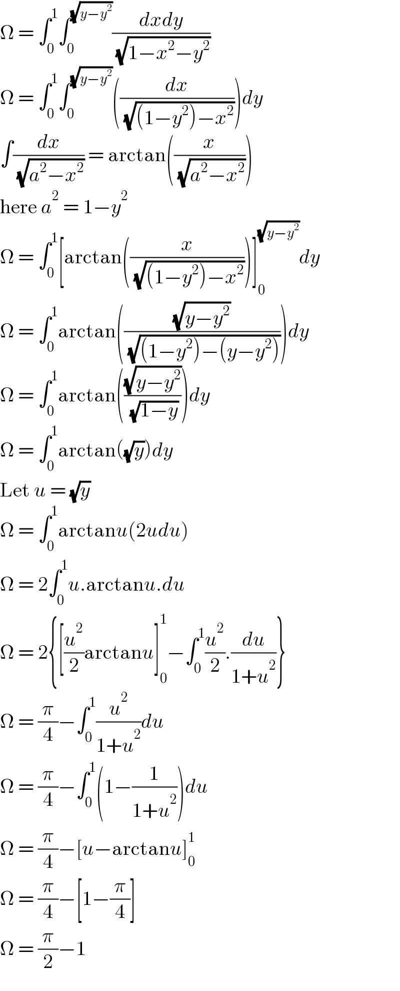 Ω = ∫_0 ^1 ∫_0 ^(√(y−y^2 )) ((dxdy)/( (√(1−x^2 −y^2 ))))  Ω = ∫_0 ^1 ∫_0 ^(√(y−y^2 )) ((dx/( (√((1−y^2 )−x^2 )))))dy  ∫(dx/( (√(a^2 −x^2 )))) = arctan((x/( (√(a^2 −x^2 )))))  here a^2  = 1−y^2   Ω = ∫_0 ^1 [arctan((x/( (√((1−y^2 )−x^2 )))))]_0 ^(√(y−y^2 )) dy  Ω = ∫_0 ^1 arctan(((√(y−y^2 ))/( (√((1−y^2 )−(y−y^2 ))))))dy  Ω = ∫_0 ^1 arctan(((√(y−y^2 ))/( (√(1−y)))))dy  Ω = ∫_0 ^1 arctan((√y))dy  Let u = (√y)  Ω = ∫_0 ^1 arctanu(2udu)  Ω = 2∫_0 ^1 u.arctanu.du  Ω = 2{[(u^2 /2)arctanu]_0 ^1 −∫_0 ^1 (u^2 /2).(du/(1+u^2 ))}  Ω = (π/4)−∫_0 ^1 (u^2 /(1+u^2 ))du  Ω = (π/4)−∫_0 ^1 (1−(1/(1+u^2 )))du  Ω = (π/4)−[u−arctanu]_0 ^1   Ω = (π/4)−[1−(π/4)]  Ω = (π/2)−1  
