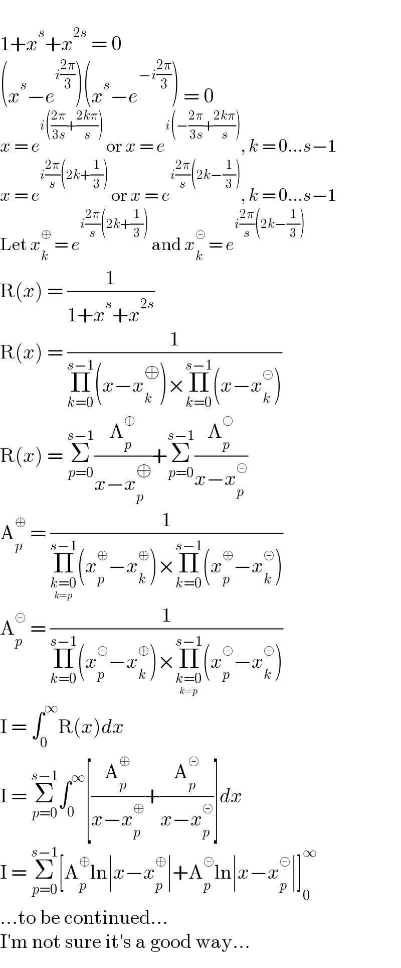   1+x^s +x^(2s)  = 0  (x^s −e^(i((2π)/3)) )(x^s −e^(−i((2π)/3)) ) = 0  x = e^(i(((2π)/(3s))+((2kπ)/s)))  or x = e^(i(−((2π)/(3s))+((2kπ)/s))) , k = 0...s−1  x = e^(i((2π)/s)(2k+(1/3)))  or x = e^(i((2π)/s)(2k−(1/3))) , k = 0...s−1  Let x_k ^⊕  = e^(i((2π)/s)(2k+(1/3)))  and x_k ^⊝  = e^(i((2π)/s)(2k−(1/3)))   R(x) = (1/(1+x^s +x^(2s) ))  R(x) = (1/(Π_(k=0) ^(s−1) (x−x_k ^⊕ )×Π_(k=0) ^(s−1) (x−x_k ^⊝ )))  R(x) = Σ_(p=0) ^(s−1) (A_p ^⊕ /(x−x_p ^⊕ ))+Σ_(p=0) ^(s−1) (A_p ^⊝ /(x−x_p ^⊝ ))  A_p ^⊕  = (1/(Π_(k=0_(k≠p) ) ^(s−1) (x_p ^⊕ −x_k ^⊕ )×Π_(k=0) ^(s−1) (x_p ^⊕ −x_k ^⊝ )))  A_p ^⊝  = (1/(Π_(k=0) ^(s−1) (x_p ^⊝ −x_k ^⊕ )×Π_(k=0_(k≠p) ) ^(s−1) (x_p ^⊝ −x_k ^⊝ )))  I = ∫_0 ^∞ R(x)dx  I = Σ_(p=0) ^(s−1) ∫_0 ^∞ [(A_p ^⊕ /(x−x_p ^⊕ ))+(A_p ^⊝ /(x−x_p ^⊝ ))]dx  I = Σ_(p=0) ^(s−1) [A_p ^⊕ ln∣x−x_p ^⊕ ∣+A_p ^⊝ ln∣x−x_p ^⊝ ∣]_0 ^∞   ...to be continued...  I′m not sure it′s a good way...  
